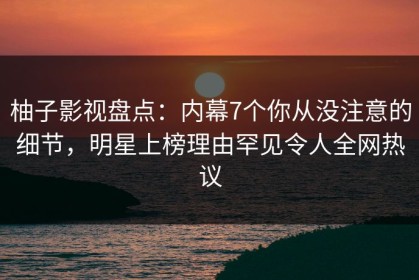 柚子影视盘点：内幕7个你从没注意的细节，明星上榜理由罕见令人全网热议