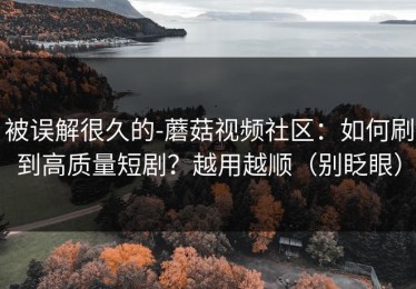 被误解很久的-蘑菇视频社区：如何刷到高质量短剧？越用越顺（别眨眼）