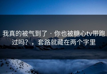 我真的被气到了 · 你也被糖心tv带跑过吗？，套路就藏在两个字里