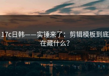 17c日韩——实锤来了：剪辑模板到底在藏什么？