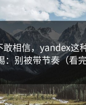 我一度不敢相信，yandex这种词越火，越要警惕：别被带节奏（看完再决定）