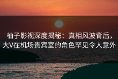 柚子影视深度揭秘：真相风波背后，大V在机场贵宾室的角色罕见令人意外