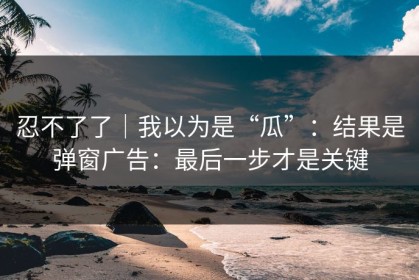 忍不了了｜我以为是“瓜”：结果是弹窗广告：最后一步才是关键