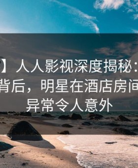 【爆料】人人影视深度揭秘：热点事件风波背后，明星在酒店房间的角色异常令人意外