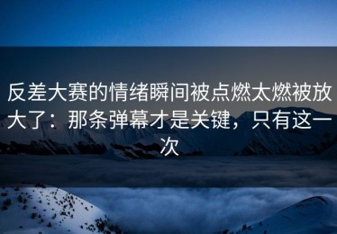 反差大赛的情绪瞬间被点燃太燃被放大了：那条弹幕才是关键，只有这一次
