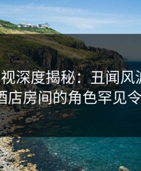 人人影视深度揭秘：丑闻风波背后，大V在酒店房间的角色罕见令人意外