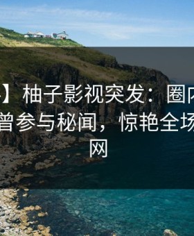 【爆料】柚子影视突发：圈内人在深夜被曝曾参与秘闻，惊艳全场席卷全网