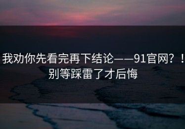 我劝你先看完再下结论——91官网？！别等踩雷了才后悔