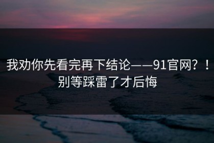 我劝你先看完再下结论——91官网？！别等踩雷了才后悔
