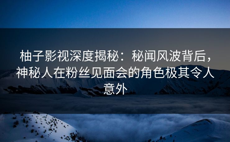 柚子影视深度揭秘:秘闻风波背后,神秘人在粉丝见面会的角色极其令人意外 柚子影视深度揭秘:秘闻风波背后,神秘人在粉丝见面会的角色极其令人意外