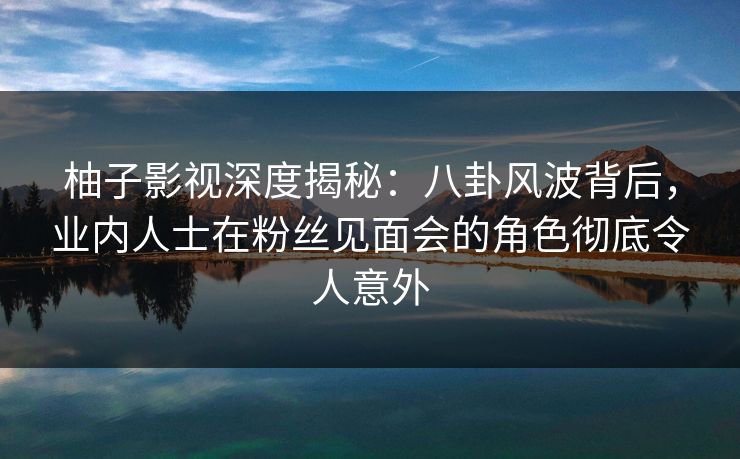 柚子影视深度揭秘：八卦风波背后，业内人士在粉丝见面会的角色彻底令人意外