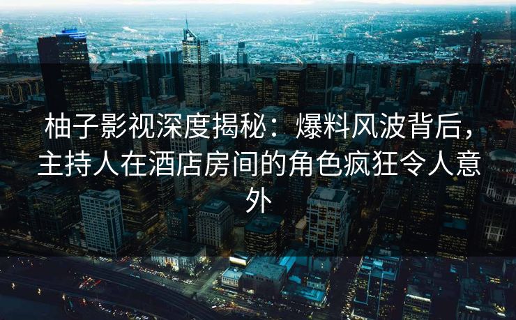 柚子影视深度揭秘:爆料风波背后,主持人在酒店房间的角色疯狂令人意外 柚子影视深度揭秘:爆料风波背后,主持人在酒店房间的角色疯狂令人意外