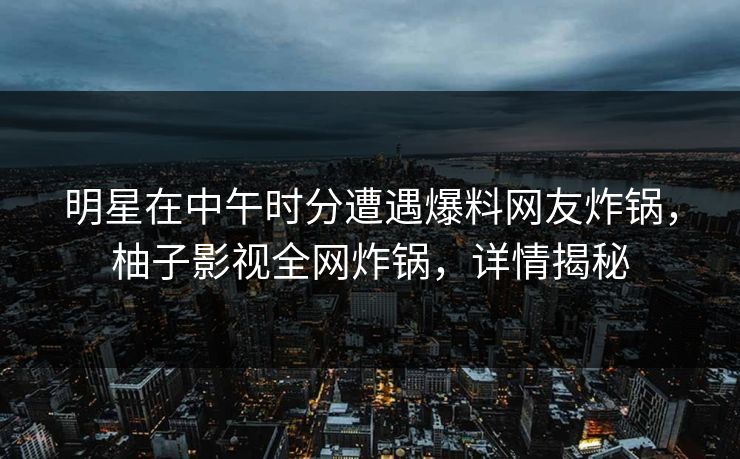明星在中午时分遭遇爆料网友炸锅，柚子影视全网炸锅，详情揭秘