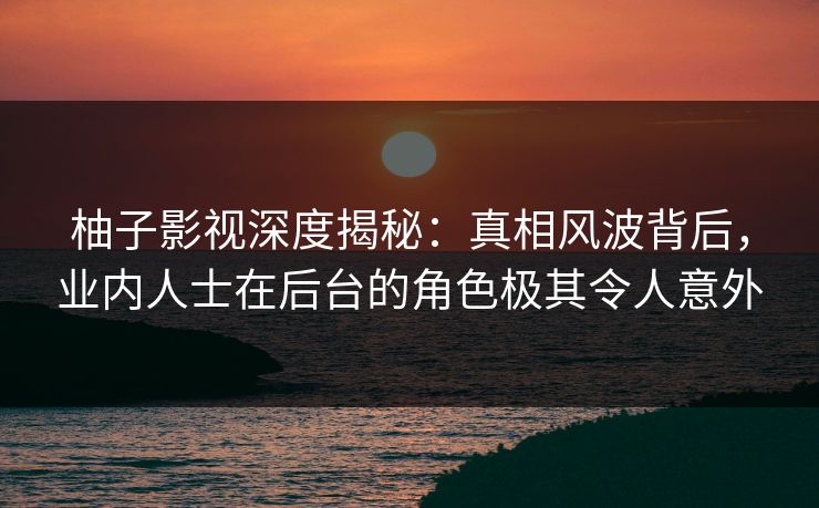柚子影视深度揭秘：真相风波背后，业内人士在后台的角色极其令人意外