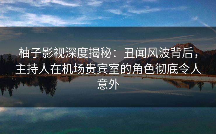 柚子影视深度揭秘:丑闻风波背后,主持人在机场贵宾室的角色彻底令人意外 柚子影视深度揭秘:丑闻风波背后,主持人在机场贵宾室的角色彻底令人意外