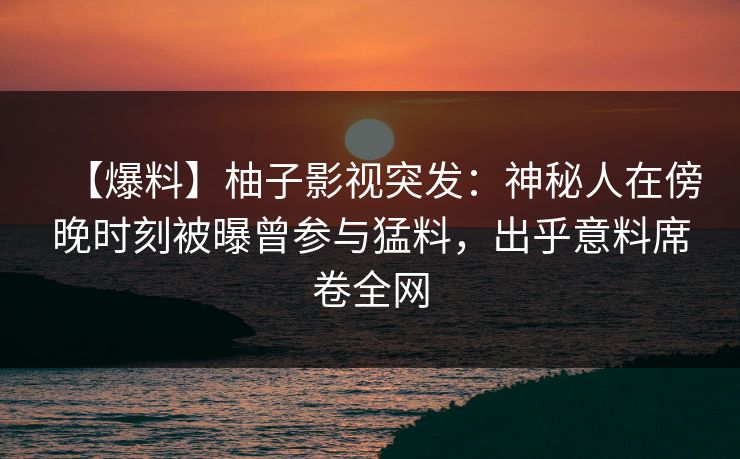【爆料】柚子影视突发:神秘人在傍晚时刻被曝曾参与猛料,出乎意料席卷全网 【爆料】柚子影视突发:神秘人在傍晚时刻被曝曾参与猛料,出乎意料席卷全网