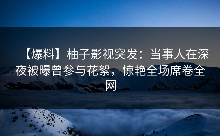 【爆料】柚子影视突发：当事人在深夜被曝曾参与花絮，惊艳全场席卷全网