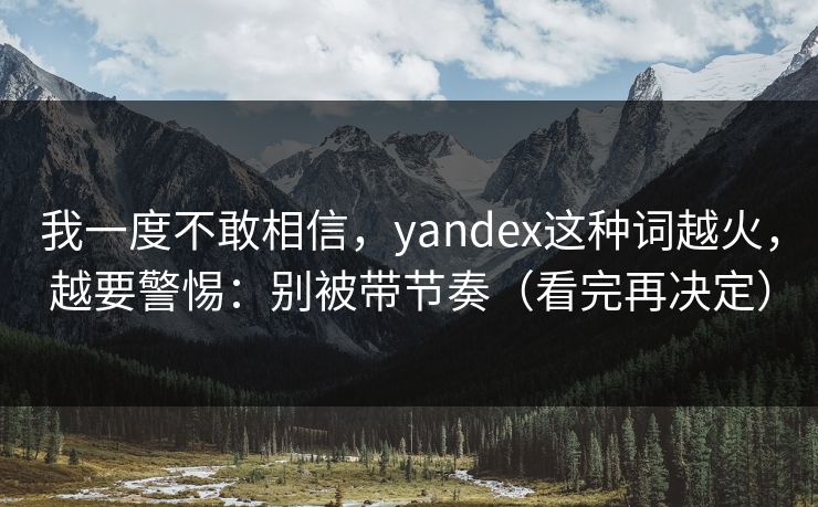 我一度不敢相信，yandex这种词越火，越要警惕：别被带节奏（看完再决定）