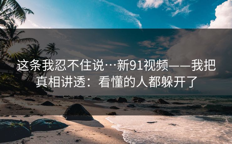 这条我忍不住说…新91视频——我把真相讲透:看懂的人都躲开了 这条我忍不住说…新91视频——我把真相讲透:看懂的人都躲开了