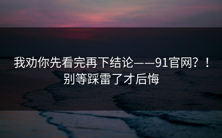 我劝你先看完再下结论——91官网？！别等踩雷了才后悔