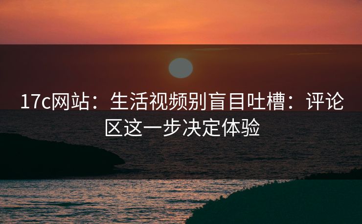 17c网站：生活视频别盲目吐槽：评论区这一步决定体验