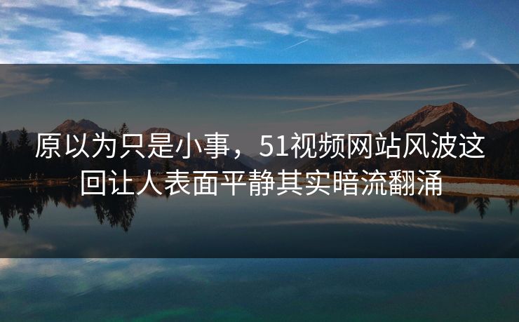 原以为只是小事,51视频网站风波这回让人表面平静其实暗流翻涌 原以为只是小事,51视频网站风波这回让人表面平静其实暗流翻涌