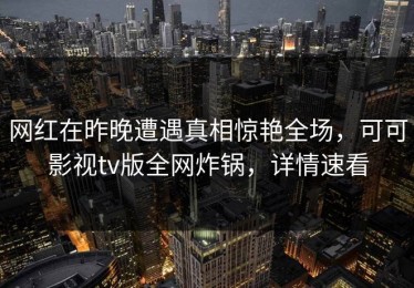 网红在昨晚遭遇真相惊艳全场，可可影视tv版全网炸锅，详情速看