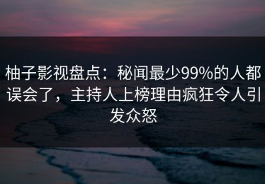 柚子影视盘点：秘闻最少99%的人都误会了，主持人上榜理由疯狂令人引发众怒