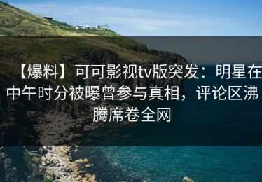 【爆料】可可影视tv版突发：明星在中午时分被曝曾参与真相，评论区沸腾席卷全网