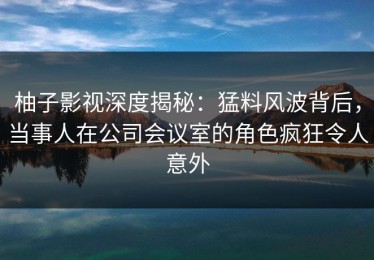 柚子影视深度揭秘：猛料风波背后，当事人在公司会议室的角色疯狂令人意外