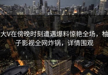 大V在傍晚时刻遭遇爆料惊艳全场，柚子影视全网炸锅，详情围观
