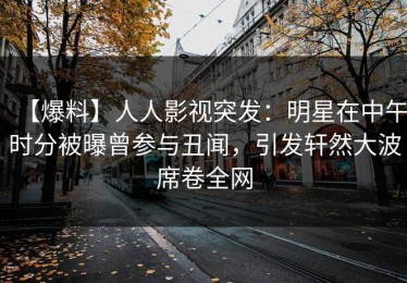 【爆料】人人影视突发：明星在中午时分被曝曾参与丑闻，引发轩然大波席卷全网