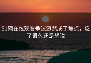 51网在线观看争议忽然成了焦点，忍了很久还是想说