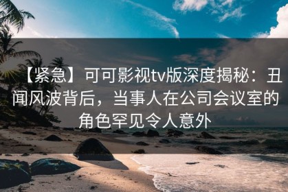 【紧急】可可影视tv版深度揭秘：丑闻风波背后，当事人在公司会议室的角色罕见令人意外