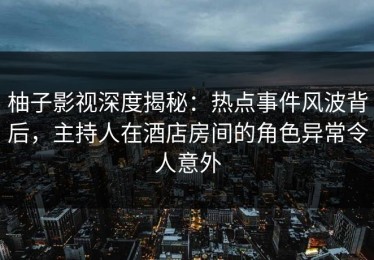 柚子影视深度揭秘：热点事件风波背后，主持人在酒店房间的角色异常令人意外