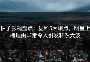 柚子影视盘点：猛料5大爆点，明星上榜理由异常令人引发轩然大波