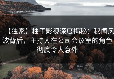 【独家】柚子影视深度揭秘：秘闻风波背后，主持人在公司会议室的角色彻底令人意外