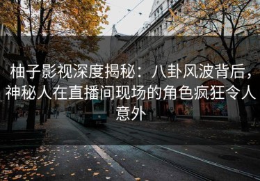 柚子影视深度揭秘：八卦风波背后，神秘人在直播间现场的角色疯狂令人意外