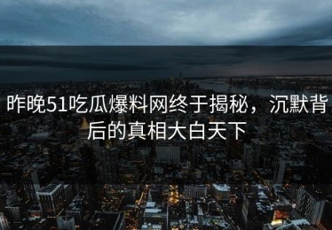 昨晚51吃瓜爆料网终于揭秘，沉默背后的真相大白天下