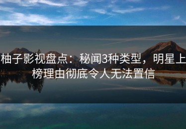 柚子影视盘点：秘闻3种类型，明星上榜理由彻底令人无法置信