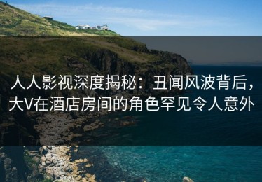 人人影视深度揭秘：丑闻风波背后，大V在酒店房间的角色罕见令人意外