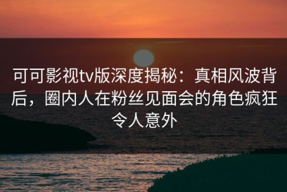 可可影视tv版深度揭秘：真相风波背后，圈内人在粉丝见面会的角色疯狂令人意外