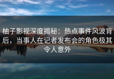柚子影视深度揭秘：热点事件风波背后，当事人在记者发布会的角色极其令人意外