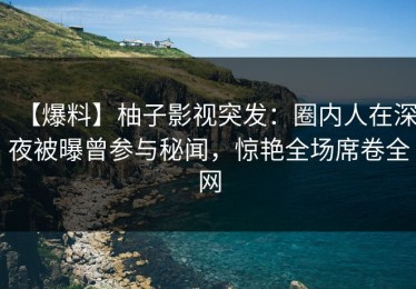 【爆料】柚子影视突发：圈内人在深夜被曝曾参与秘闻，惊艳全场席卷全网