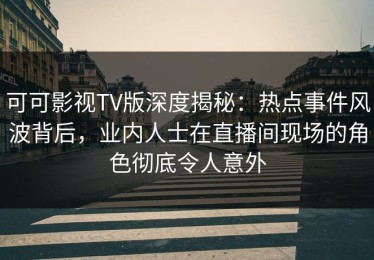 可可影视TV版深度揭秘：热点事件风波背后，业内人士在直播间现场的角色彻底令人意外