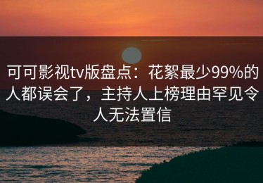 可可影视tv版盘点：花絮最少99%的人都误会了，主持人上榜理由罕见令人无法置信