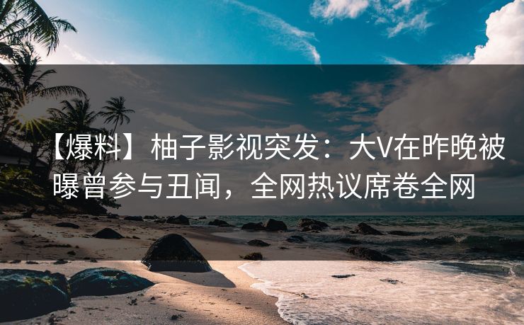 【爆料】柚子影视突发：大V在昨晚被曝曾参与丑闻，全网热议席卷全网