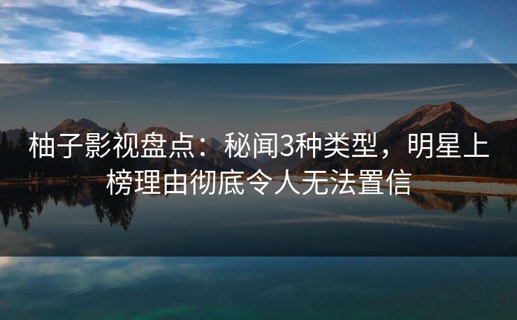 柚子影视盘点：秘闻3种类型，明星上榜理由彻底令人无法置信