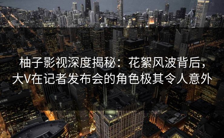 柚子影视深度揭秘：花絮风波背后，大V在记者发布会的角色极其令人意外