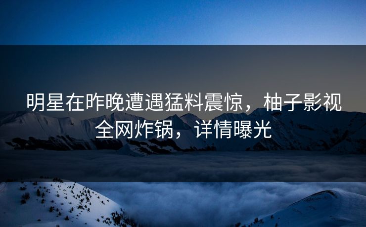 明星在昨晚遭遇猛料震惊，柚子影视全网炸锅，详情曝光